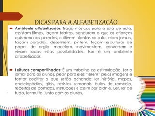 DICAS PARA A ALFABETIZAÇÃO
 Ambiente alfabetizador: Traga músicas para a sala de aula,
assistam filmes, façam teatros, pendurem o que as crianças
quiserem nas paredes, cultivem plantas na sala, leiam jornais,
façam paródias, desenhem, pintem, façam esculturas de
papel, de argila; modelem, movimentem, conversem e
vivam todas estas possibilidades. Isso é um ambiente
alfabetizador.
 Leituras compartilhadas: É um trabalho de estimulação. Ler o
jornal para os alunos, pedir para eles “lerem” pelas imagens e
tentar decifrar o que estão achando; ler história, mapas,
enciclopédias, gibis, revistas semanais, bulas de remédio,
receitas de comidas, instruções e assim por diante. Ler, ler de
tudo, ler muito, junto com os alunos.
 