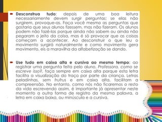  Desconstrua tudo: depois de uma boa leitura
necessariamente devem surgir perguntas; se elas não
surgirem, provoque-as. Faça você mesmo as perguntas que
gostaria que seus alunos fizessem, mas não fizeram. Os alunos
podem não fazê-las porque ainda não sabem ou ainda não
pegaram o jeito da coisa, mas é só provocar que as coisas
começam a acontecer. Ao desconstruir o que leu o
movimento surgirá naturalmente e como movimento gera
movimento, eis a maravilha da alfabetização se dando.
 Use tudo em caixa alta e cursiva ao mesmo tempo: ao
registrar uma pergunta feita pelo aluno, Professora, como se
escreve isso?, faça sempre em caixa alta porque esta letra
facilita a visualização do traço por parte da criança. Letras
peladinhas, sem frufrus e em caixa alta, facilitam a
compreensão. No entanto, como nós não ficaremos o resto
da vida escrevendo assim, é importante já apresentar neste
momento a outra forma de registro da mesma palavra, a
letra em caixa baixa, ou minúscula e a cursiva.
 