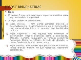 JOGOS E BRINCADEIRAS
 Jogos:
 Só após os 3 anos uma criança consegue se sensibilizar para
o jogo, antes disto, é impossível;
 Os jogos podem ser divididos em:
a) jogos motores – têm como principal objetivo o
desenvolvimento, o aprimoramento ou a manutenção
das capacidades físicas e também das habilidades
motoras.
b) jogos cognitivos – são aqueles que estimulam e
desenvolvem funções cognitivas como a percepção,
atenção, memória, linguagem, as funções executivas
(raciocínio, lógica, estratégias, tomada de decisões e
resolução de problemas), dentre outros.
c) jogos afetivos - são aqueles que possibilitam às crianças
trocas afetivas intensas na sua realização. Requerem
socialização.
 