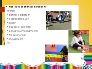  Nos jogos as crianças aprendem:
Regras;
A ganhar e a perder;
A esperar a sua vez;
A dividir;
A aguçar os sentidos;
A pensar sistematicamente;
A ter autonomia;
A socializar-se;
Etc.
 