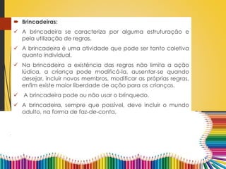 Brincadeiras:
 A brincadeira se caracteriza por alguma estruturação e
pela utilização de regras.
 A brincadeira é uma atividade que pode ser tanto coletiva
quanto individual.
 Na brincadeira a existência das regras não limita a ação
lúdica, a criança pode modificá-la, ausentar-se quando
desejar, incluir novos membros, modificar as próprias regras,
enfim existe maior liberdade de ação para as crianças.
 A brincadeira pode ou não usar o brinquedo.
 A brincadeira, sempre que possível, deve incluir o mundo
adulto, na forma de faz-de-conta.
 