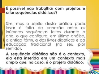 É possível não trabalhar com projetos e
criar sequências didáticas?
Sim, mas o efeito desta prática pode
levar à falta de conexão entre as
inúmeras sequências feitas durante o
ano, o que configura, em última análise,
a antiga fórmula dos livros didáticos e da
educação tradicional (no seu pior
sentido).
A sequência didática não é o contexto,
ela esta inserida em um contexto mais
amplo que, no caso, é o projeto didático.
 