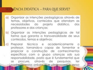SEQUÊNCIA DIDÁTICA – PARA QUE SERVE?
a) Organizar as intenções pedagógicas através de
temas, objetivos, conteúdos que atendam as
necessidades do projeto didático, dos
professores e das crianças;
b) Organizar as intenções pedagógicas de tal
forma que garanta a transversalidade de seus
conteúdos, temas e objetivos;
c) Preparar técnica e academicamente o
professor, tornando-o capaz de fomentar e
propiciar a construção de conhecimentos
específicos com o grupo crianças sob sua
responsabilidade, posto que é fundamental que
se procure, através de pesquisas, ter
conhecimentos prévios que ultrapassem o senso
comum, o óbvio.
 