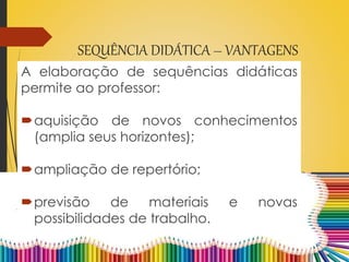 SEQUÊNCIA DIDÁTICA – VANTAGENS
A elaboração de sequências didáticas
permite ao professor:
aquisição de novos conhecimentos
(amplia seus horizontes);
ampliação de repertório;
previsão de materiais e novas
possibilidades de trabalho.
 