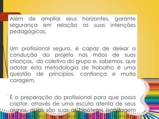 Além de ampliar seus horizontes, garante
segurança em relação as suas intenções
pedagógicas.
Um profissional seguro, é capaz de deixar a
condução do projeto nas mãos de suas
crianças, do coletivo do grupo e, sabemos, que
adotar esta metodologia de trabalho é uma
questão de princípios, confiança e muita
coragem.
É a preparação do profissional para que possa
captar, através de uma escuta atenta de seus
alunos, quais são suas as hipóteses (sondagem
de repertório) e necessidades, e o momento
 