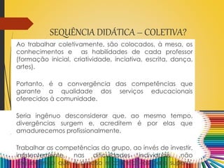SEQUÊNCIA DIDÁTICA – COLETIVA?
Ao trabalhar coletivamente, são colocados, à mesa, os
conhecimentos e as habilidades de cada professor
(formação inicial, criatividade, inciativa, escrita, dança,
artes).
Portanto, é a convergência das competências que
garante a qualidade dos serviços educacionais
oferecidos à comunidade.
Seria ingênuo desconsiderar que, ao mesmo tempo,
divergências surgem e, acreditem é por elas que
amadurecemos profissionalmente.
Trabalhar as competências do grupo, ao invés de investir,
insistentemente, nas dificuldades individuais, não
esquecendo que é preciso reconhecê-las para superá-
 