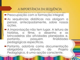 A IMPORTÂNCIA DA SEQUÊNCIA
DIDÁTICA NA EDUCAÇÃO INFANTILPreocupação com a formação integral;
As sequências didáticas nos obrigam a
pensar, antecipadamente, sobre nossas
ações.
A improvisação não tem lugar. A leitura de
histórias, o filme, o desenho e as
brincadeiras são atividades planejadas e,
portanto, possuem finalidades
pedagógicas específicas.
Portanto, adotá-la como documentação
obrigatória através do Projeto
Pedagógico, é uma opção consciente.
 