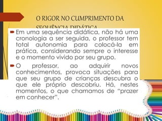 O RIGOR NO CUMPRIMENTO DA
SEQUÊNCIA DIDÁTICAEm uma sequência didática, não há uma
cronologia a ser seguida, o professor tem
total autonomia para colocá-la em
prática, considerando sempre o interesse
e o momento vivido por seu grupo.
O professor, ao adquirir novos
conhecimentos, provoca situações para
que seu grupo de crianças descubra o
que ele próprio descobriu. Há, nestes
momentos, o que chamamos de “prazer
em conhecer”.
 