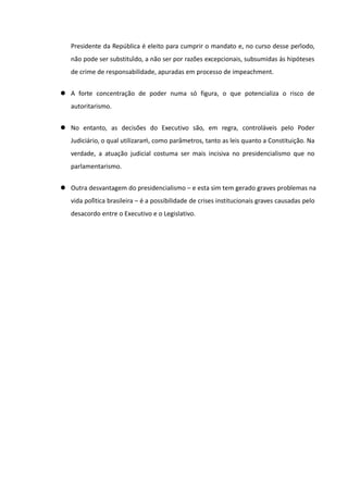 Presidente da República é eleito para cumprir o mandato e, no curso desse período,
   não pode ser substituído, a não ser por razões excepcionais, subsumidas às hipóteses
   de crime de responsabilidade, apuradas em processo de impeachment.


 A forte concentração de poder numa só figura, o que potencializa o risco de
   autoritarismo.


 No entanto, as decisões do Executivo são, em regra, controláveis pelo Poder
   Judiciário, o qual utilizaraḿ, como parâmetros, tanto as leis quanto a Constituição. Na
   verdade, a atuação judicial costuma ser mais incisiva no presidencialismo que no
   parlamentarismo.


 Outra desvantagem do presidencialismo – e esta sim tem gerado graves problemas na
   vida política brasileira – é a possibilidade de crises institucionais graves causadas pelo
   desacordo entre o Executivo e o Legislativo.
 