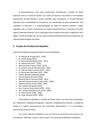 O parlamentarismo tem como característica fundamental a divisão do Poder
Executivo entre um chefe de Estado e um chefe de Governo. Este último é normalmente
denominado Primeiro-Ministro, sendo escolhido pelo Parlamento. O Primeiro-Ministro
depende, para a estabilidade de seu governo, da manutenção do apoio parlamentar. Esta
dualidade no Executivo e a responsabilização do chefe de Governo perante o Poder
Legislativo são os traços fundamentais do sistema parlamentarista. A estrutura do poder
segue a repartição tripartite, mas a separação entre os Poderes Executivo e Legislativo não é
rígida. O chefe de Estado, por sua vez, exerce funções predominantemente protocolares, de
representação simbólica do Estado
       .
2. Funções do Presidente da República

Lista dos Presidentes portugueses desde o início da República:

   •   Dr. Manuel de Arriaga (1911 - 1915)
   •   Dr. Teófilo Braga (1915)
   •   Dr. Bernardino Machado (1915 - 1917)
   •   Dr. Sidónio Pais (1917 - 1918)
   •   Admiral Canto e Castro (1918 - 1919)
   •   Dr. António José de Almeida (1919 - 1923)
   •   Dr. Manuel Teixeira Gomes (1923 - 1925)
   •   Dr. Bernardino Machado (1925 - 1926)
   •   Comdt. Mendes Cabeçadas (1926)
   •   General Gomes da Costa (1926)
   •   Marechal Óscar Carmona (1926 - 1951)
   •   General Fancisco Craveiro Lopes (1951 - 1958)
   •   Admiral Américo Tomás (1958 - 1974)
   •   Gen. António de Spinola (1974)
   •   Gen. Francico Costa Gomes (1974 - 1976)
   •   Gen. António Ramalho Eanes (1976 - 1985)
   •   Dr. Mário Soares (1985 - 1996)
   •   Dr. Jorge Sampaio (1996 - 2006 )

       O Presidente da República é o Chefe do Estado. Assim, nos termos da Constituição,
ele "representa a República Portuguesa", "garante a independência nacional, a unidade do
Estado e o regular funcionamento das instituições democráticas" e é o Comandante
Supremo das Forças Armadas.

       Tem como especial incumbência a de, nos termos do juramento que presta no seu
ato de posse, "defender, cumprir e fazer cumprir a Constituição da República Portuguesa".
 