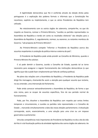 A legitimidade democrática que lhe é conferida através da eleição direta pelos
portugueses é a explicação dos poderes formais e informais que a Constituição lhe
reconhece, explícita ou implicitamente, e que os vários Presidentes da República tem
utilizado.

        No relacionamento com os outros órgãos de soberania, compete-lhe, no que diz
respeito ao Governo, nomear o Primeiro-Ministro, "ouvidos os partidos representados na
Assembleia da República e tendo em conta os resultados eleitorais" das eleições para a
Assembleia da República. E, seguidamente, nomear, ou exonerar, os restantes membros do
Governo, "sob proposta do Primeiro-Ministro".

        Ao Primeiro-Ministro compete "informar o Presidente da República acerca dos
assuntos respeitantes à condução da política interna e externa do país".

        O Presidente da República pode ainda presidir ao Conselho de Ministros, quando o
Primeiro-Ministro lho solicitar.

    E só pode demitir o Governo, ouvido o Conselho de Estado, quando tal se torne
necessário para assegurar o regular funcionamento das instituições democráticas (o que
significa que não o pode fazer simplesmente por falta de confiança política).

    No plano das relações com a Assembleia da República, o Presidente da República pode
dirigir-lhe mensagens, chamando-lhe assim a atenção para qualquer assunto que reclame,
no seu entender, uma intervenção do Parlamento.

    Pode ainda convocar extraordinariamente a Assembleia da República, de forma a que
esta reúna, para se ocupar de assuntos específicos, fora do seu período normal de
funcionamento.

    Pode, por fim, dissolver a Assembleia da República com respeito por certos limites
temporais e circunstanciais, e ouvidos os partidos nela representados e o Conselho de
Estado -, marcando simultaneamente a data das novas eleições parlamentares. A dissolução
corresponde, assim, essencialmente, a uma solução para uma crise ou um impasse
governativo e parlamentar.

    Uma das competências mais importantes do Presidente da República no dia-a-dia da vida
do País é o da fiscalização política da atividade legislativa dos outros órgãos de soberania. Ao
 