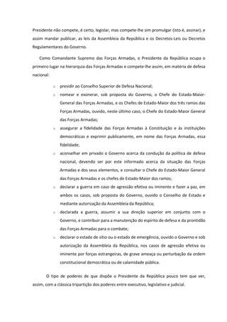 Presidente não compete, é certo, legislar, mas compete-lhe sim promulgar (isto é, assinar), e
assim mandar publicar, as leis da Assembleia da República e os Decretos-Leis ou Decretos
Regulamentares do Governo.

   Como Comandante Supremo das Forças Armadas, o Presidente da República ocupa o
primeiro lugar na hierarquia das Forças Armadas e compete-lhe assim, em matéria de defesa
nacional:

            o   presidir ao Conselho Superior de Defesa Nacional;
            o   nomear e exonerar, sob proposta do Governo, o Chefe do Estado-Maior-
                General das Forças Armadas, e os Chefes de Estado-Maior dos três ramos das
                Forças Armadas, ouvido, neste último caso, o Chefe do Estado-Maior General
                das Forças Armadas;
            o   assegurar a fidelidade das Forças Armadas à Constituição e às instituições
                democráticas e exprimir publicamente, em nome das Forças Armadas, essa
                fidelidade;
            o   aconselhar em privado o Governo acerca da condução da política de defesa
                nacional, devendo ser por este informado acerca da situação das Forças
                Armadas e dos seus elementos, e consultar o Chefe do Estado-Maior General
                das Forças Armadas e os chefes de Estado-Maior dos ramos;
            o   declarar a guerra em caso de agressão efetiva ou iminente e fazer a paz, em
                ambos os casos, sob proposta do Governo, ouvido o Conselho de Estado e
                mediante autorização da Assembleia da República;
            o   declarada a guerra, assumir a sua direção superior em conjunto com o
                Governo, e contribuir para a manutenção do espírito de defesa e da prontidão
                das Forças Armadas para o combate;
            o   declarar o estado de sítio ou o estado de emergência, ouvido o Governo e sob
                autorização da Assembleia da República, nos casos de agressão efetiva ou
                iminente por forças estrangeiras, de grave ameaça ou perturbação da ordem
                constitucional democrática ou de calamidade pública.

       O tipo de poderes de que dispõe o Presidente da República pouco tem que ver,
assim, com a clássica tripartição dos poderes entre executivo, legislativo e judicial.
 