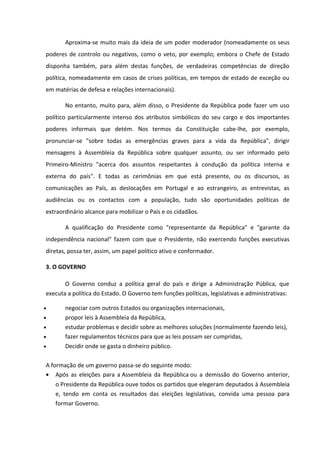 Aproxima-se muito mais da ideia de um poder moderador (nomeadamente os seus
poderes de controlo ou negativos, como o veto, por exemplo; embora o Chefe de Estado
disponha também, para além destas funções, de verdadeiras competências de direção
política, nomeadamente em casos de crises políticas, em tempos de estado de exceção ou
em matérias de defesa e relações internacionais).

       No entanto, muito para, além disso, o Presidente da República pode fazer um uso
político particularmente intenso dos atributos simbólicos do seu cargo e dos importantes
poderes informais que detém. Nos termos da Constituição cabe-lhe, por exemplo,
pronunciar-se "sobre todas as emergências graves para a vida da República", dirigir
mensagens à Assembleia da República sobre qualquer assunto, ou ser informado pelo
Primeiro-Ministro "acerca dos assuntos respeitantes à condução da política interna e
externa do país". E todas as cerimônias em que está presente, ou os discursos, as
comunicações ao País, as deslocações em Portugal e ao estrangeiro, as entrevistas, as
audiências ou os contactos com a população, tudo são oportunidades políticas de
extraordinário alcance para mobilizar o País e os cidadãos.

       A qualificação do Presidente como "representante da República" e "garante da
independência nacional" fazem com que o Presidente, não exercendo funções executivas
diretas, possa ter, assim, um papel político ativo e conformador.

3. O GOVERNO

       O Governo conduz a política geral do país e dirige a Administração Pública, que
executa a política do Estado. O Governo tem funções políticas, legislativas e administrativas:

•      negociar com outros Estados ou organizações internacionais,
•      propor leis à Assembleia da República,
•      estudar problemas e decidir sobre as melhores soluções (normalmente fazendo leis),
•      fazer regulamentos técnicos para que as leis possam ser cumpridas,
•      Decidir onde se gasta o dinheiro público.

A formação de um governo passa-se do seguinte modo:
• Após as eleições para a Assembleia da República ou a demissão do Governo anterior,
    o Presidente da República ouve todos os partidos que elegeram deputados à Assembleia
    e, tendo em conta os resultados das eleições legislativas, convida uma pessoa para
    formar Governo.
 