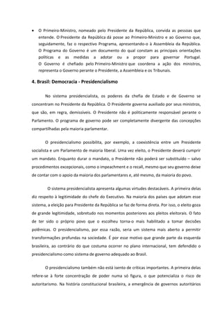 •   O Primeiro-Ministro, nomeado pelo Presidente da República, convida as pessoas que
    entende. O Presidente da República dá posse ao Primeiro-Ministro e ao Governo que,
    seguidamente, faz o respectivo Programa, apresentando-o à Assembleia da República.
    O Programa do Governo é um documento do qual constam as principais orientações
    políticas e as medidas a adotar ou a propor para governar Portugal.
    O Governo é chefiado pelo Primeiro-Ministro que coordena a ação dos ministros,
    representa o Governo perante o Presidente, a Assembleia e os Tribunais.

4. Brasil: Democracia - Presidencialismo

       No sistema presidencialista, os poderes da chefia de Estado e de Governo se
concentram no Presidente da República. O Presidente governa auxiliado por seus ministros,
que são, em regra, demissíveis. O Presidente não é politicamente responsável perante o
Parlamento. O programa de governo pode ser completamente divergente das concepções
compartilhadas pela maioria parlamentar.


       O presidencialismo possibilita, por exemplo, a coexistência entre um Presidente
socialista e um Parlamento de maioria liberal. Uma vez eleito, o Presidente deverá cumprir
um mandato. Enquanto durar o mandato, o Presidente não poderá ser substituído – salvo
procedimentos excepcionais, como o impeachment e o recall, mesmo que seu governo deixe
de contar com o apoio da maioria dos parlamentares e, até mesmo, da maioria do povo.

        O sistema presidencialista apresenta algumas virtudes destacáveis. A primeira delas
diz respeito à legitimidade do chefe do Executivo. Na maioria dos países que adotam esse
sistema, a eleição para Presidente da República se faz de forma direta. Por isso, o eleito goza
de grande legitimidade, sobretudo nos momentos posteriores aos pleitos eleitorais. O fato
de ter sido o próprio povo que o escolheu torna-o mais habilitado a tomar decisões
polêmicas. O presidencialismo, por essa razão, seria um sistema mais aberto a permitir
transformações profundas na sociedade. É por esse motivo que grande parte da esquerda
brasileira, ao contrário do que costuma ocorrer no plano internacional, tem defendido o
presidencialismo como sistema de governo adequado ao Brasil.


       O presidencialismo também não está isento de críticas importantes. A primeira delas
refere-se à forte concentração de poder numa só figura, o que potencializa o risco de
autoritarismo. Na história constitucional brasileira, a emergência de governos autoritários
 
