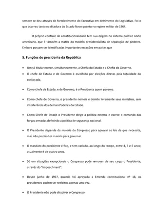 sempre se deu através do fortalecimento do Executivo em detrimento do Legislativo. Foi o
que ocorreu tanto na ditadura do Estado Novo quanto no regime militar de 1964.

       O próprio controle de constitucionalidade tem sua origem no sistema político norte
americano, que é também a matriz do modelo presidencialista de separação de poderes.
Embora possam ser identificadas importantes exceções em países que


5. Funções do presidente da República

•   Um só titular exerce, simultaneamente, a Cheﬁa do Estado e a Cheﬁa do Governo.
•   O chefe de Estado e de Governo é escolhido por eleições diretas pela totalidade do
    eleitorado.


•   Como chefe de Estado, e de Governo, é o Presidente quem governa.


•   Como chefe de Governo, o presidente nomeia e demite livremente seus ministros, sem
    interferência dos demais Poderes do Estado.


•   Como Chefe de Estado o Presidente dirige a política externa e exerce o comando das
    forças armadas deﬁnindo a política de segurança nacional.


•   O Presidente depende da maioria do Congresso para aprovar as leis de que necessita,
    mas não precisa ter maioria para governar.


•   O mandato do presidente é ﬁxo, e tem variado, ao longo do tempo, entre 4, 5 e 6 anos;
    atualmente é de quatro anos.


•   Só em situações excepcionais o Congresso pode remover de seu cargo o Presidente,
    através do “impeachment”.


•   Desde junho de 1997, quando foi aprovada a Emenda constitucional nº 16, os
    presidentes podem ser reeleitos apenas uma vez.


•   O Presidente não pode dissolver o Congresso
 