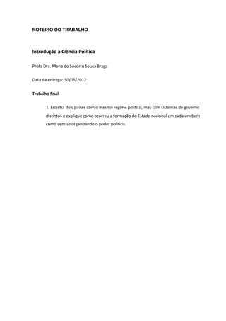 ROTEIRO DO TRABALHO



Introdução à Ciência Política

Profa Dra. Maria do Socorro Sousa Braga

Data da entrega: 30/06/2012


Trabalho final

       1. Escolha dois países com o mesmo regime político, mas com sistemas de governo
       distintos e explique como ocorreu a formação do Estado nacional em cada um bem
       como vem se organizando o poder político.
 