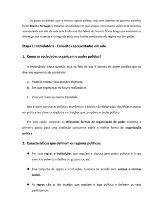 Os países escolhidos com o mesmo regime político, mas com sistemas de governo distintos
foram Brasil e Portugal. O trabalho será dividido em duas etapas. Inicialmente utilizarei os conceitos
apresentados em sala de aula pela Professora Dra Maria do Socorro Sousa Braga que embasará as
diferenças nos sistemas e na segunda etapa uma Análise comparativa do regime nos dois países.


Etapa 1: Introdutória - Conceitos apresentados em sala

1. Como as sociedades organizam o poder político?

    A importância dessa questão está no fato de que é através do poder político que os
diversos segmentos da sociedade:

    a. Poderão realizar seus grandes objetivos,
    b. Ter suas esperanças no futuro realizadas e,

    c. Viver em maior ou menor liberdade.


    Isso é assim porque as políticas econômicas e sociais são elaboradas, decididas e postas
em prática nos diversos órgãos e instituições que compõem o poder político.


    Por esta razão, conhecer as diferentes formas de organização do poder constitui o
primeiro passo para uma avaliação consciente sobre a melhor forma de organização
política.


2. Características que definem os regimes políticos:

     Por suas regras e instituições que regulam a disputa pelo poder político e o seu
        exercício entre os cidadãos ou grupos sociais.


     Esse conjunto de regras e instituições funciona de acordo com valores e normas
        sociais.


     As regras são as leis escritas que regulam o jogo político e definem os seus
        participantes.
 