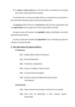  Os valores e normas sociais são as leis não escritas, transmitidas de uma geração
       para a outra, aceitas e geralmente cumpridas.

   As instituições são as estruturas do poder político e os procedimentos que garantem o
desenvolvimento ordenado e regular do exercício do poder político.

   As instituições políticas oferecem os mecanismos através dos quais o jogo político se dá
e os órgãos (locais) onde esse jogo ocorre e onde o poder político é exercido.

   As regras, ou seja, as leis regulam e dão legalidade à origem, à distribuição e ao controle
do exercício do pode político.

   Os valores, aceitos pela sociedade, dão legitimidade às leis e instituições que organizam
a disputa e o exercício do poder.


3. Dois tipos básicos de regimes políticos:
       3.1 Autocracias

               3.1.1 O poder político reside em única pessoa.


               3.1.2 Fontes de legitimidade:

               3.1.3 A divindade e a religiosidade;


               3.1.4 A força e a inteligência “sobre-humanas”;

               3.1.5 As doutrinas político-ideológico.


               3.1.6 Dois tipos: autocracias religiosas (teocráticas) e laicas
                       (não religiosas)


       3.2 Democracias

               3.2.1 Origem do poder está em todos os membros de uma sociedade.


               3.2.2 Única       fonte    de   legitimidade:   o   povo   residente   naquele
                      Estado-Nação.
 