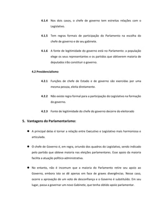 4.1.4 Nos dois casos, o chefe de governo tem estreitas relações com o
                     Legislativo.

             4.1.5 Tem regras formais de participação do Parlamento na escolha do
                     chefe de governo e de seu gabinete.

             4.1.6 A fonte de legitimidade do governo está no Parlamento: a população
                     elege os seus representantes e os partidos que obtiverem maioria de
                     deputados irão constituir o governo.


     4.2 Presidencialismo

             4.2.1 Funções de chefe de Estado e de governo são exercidas por uma
                     mesma pessoa, eleita diretamente.

             4.2.2 Não existe regra formal para a participação do Legislativo na formação
                     do governo.

             4.2.3 Fonte de legitimidade do chefe do governo decorre do eleitorado


5. Vantagens do Parlamentarismo:

   A principal delas é tornar a relação entre Executivo e Legislativo mais harmoniosa e
     articulada.


   O chefe de Governo é, em regra, oriundo dos quadros do Legislativo, sendo indicado
     pelo partido que obteve maioria nas eleições parlamentares. Esse apoio da maioria
     facilita a atuação político-administrativa.


   No entanto, não é incomum que a maioria do Parlamento retire seu apoio ao
     Governo, embora isto se dê apenas em face de graves divergências. Nesse caso,
     ocorre a aprovação de um voto de desconfiança e o Governo é substituído. Em seu
     lugar, passa a governar um novo Gabinete, que tenha obtido apoio parlamentar.
 