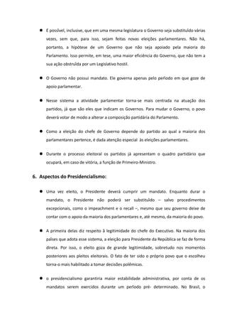  É possível, inclusive, que em uma mesma legislatura o Governo seja substituído várias
     vezes, sem que, para isso, sejam feitas novas eleiçoes parlamentares. Não há,
                                                          ̃
     portanto, a hipótese de um Governo que não seja apoiado pela maioria do
     Parlamento. Isso permite, em tese, uma maior eficiência do Governo, que não tem a
     sua ação obstruída por um Legislativo hostil.


   O Governo não possui mandato. Ele governa apenas pelo período em que goze de
     apoio parlamentar.


   Nesse sistema a atividade parlamentar torna-se mais centrada na atuação dos
     partidos, já que são eles que indicam os Governos. Para mudar o Governo, o povo
     deverá votar de modo a alterar a composição partidária do Parlamento.


   Como a eleição do chefe de Governo depende do partido ao qual a maioria dos
     parlamentares pertence, é dada atenção especial às eleições parlamentares.


   Durante o processo eleitoral os partidos já apresentam o quadro partidário que
     ocupará, em caso de vitória, a função de Primeiro-Ministro.


6. Aspectos do Presidencialismo:

   Uma vez eleito, o Presidente deverá cumprir um mandato. Enquanto durar o
     mandato, o Presidente não poderá ser substituído – salvo procedimentos
     excepcionais, como o impeachment e o recall –, mesmo que seu governo deixe de
     contar com o apoio da maioria dos parlamentares e, até mesmo, da maioria do povo.


   A primeira delas diz respeito à̀ legitimidade do chefe do Executivo. Na maioria dos
     países que adota esse sistema, a eleição para Presidente da República se faz de forma
     direta. Por isso, o eleito goza de grande legitimidade, sobretudo nos momentos
     posteriores aos pleitos eleitorais. O fato de ter sido o próprio povo que o escolheu
     torna-o mais habilitado a tomar decisões polêmicas.


   o presidencialismo garantiria maior estabilidade administrativa, por conta de os
     mandatos serem exercidos durante um período pré- determinado. No Brasil, o
 