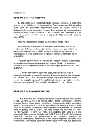 Cooperativas.
SOCIEDADE EM NOME COLETIVO
É sociedade com responsabilidade solidária, ilimitada e subsidiária
(primeiro a sociedade e depois os sócios). Somente pessoas físicas podem
tomar parte na sociedade respondendo todos os sócios, solidária e
ilimitadamente, pelas obrigações sociais. Sem prejuízo da responsabilidade
perante terceiros, podem os sócios, no ato constitutivo, ou por unanimidade em
convenção posterior, limitar entre si a responsabilidade (parágrafo único do
artigo 1039).
O nome empresarial é a razão ou firma social (artigo 1041).
A administração da sociedade compete exclusivamente aos sócios,
sendo o uso da firma, nos limites do contrato, privativo dos que tenham os
necessários poderes (artigo 1042), qualquer sócio pode ser gerente ou
administrador. A fonte subsidiária é a sociedade simples, mesmo se ela for
empresária.
Quorum de deliberação é o mesmo da sociedade simples. A sociedade
se dissolve pelas causas previstas no art. 1033 do CC/02 (= a sociedade
simples) e, se for empresária, também pela declaração de falência (art. 1044
do CC/02).
O credor particular de sócio não pode, antes de dissolver-se a
sociedade, pretender a liquidação da quota do devedor; poderá fazê-lo quando
(art. 1043 do CC/02): A sociedade tiver sido prorrogada tacitamente.Tenha
ocorrido prorrogação contratual, foi acolhida judicialmente oposição do credor,
levantada no prazo de 90 dias, contado da publicação do ato dilatório.
SOCIEDADE EM COMANDITA SIMPLES
Foi o primeiro tipo societário que trouxe responsabilidade mista para os
sócios. Existem 02 tipos de sócios (artigo 1045): comanditado, somente
pessoas físicas, responsáveis solidária e ilimitadamente pelas obrigações
sociais. Somente esse tipo pode ser administrador e integrar a firma ou razão
social da sociedade. comanditário, obrigados somente pelo valor de sua quota.
Pode ser pessoa física ou jurídica. Não pode praticar atos de gestão (art. 1047,
PU do CC/02) e nem dar nome à sociedade, sob pena de a sua
responsabilidade tornar-se ilimitada (Art. 1157, PU do CC/02). Pode fiscalizar a
sociedade, participar nas deliberações e ser constituído procurador da
sociedade para negócio determinado e com poderes especiais. Morrendo sócio
comanditário, a sociedade continuará com os seus sucessores, que designarão
 