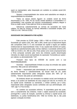 quem os representará, salvo disposição em contrário no contrato social (Art.
1050 do CC/02)
Sempre a responsabilidade dos sócios será subsidiária em relação à
responsabilidade da sociedade.
Todos os sócios devem figuram no contrato social de forma
discriminada (o Art. 1045, PU do CC/02 manda identificar o comanditário e o
comanditado), mas somente o(s) sócio(s) comanditado(s) pode(m) integrar a
firma ou razão social. Pode optar por firma ou denominação.
Aplicam-se subsidiariamente as normas da sociedade em nome
coletivo, se esta for omissa, as normas referentes à sociedade simples. (Art.
1046 c/c o Art. 1040 do CC/02)
SOCIEDADE EM COMANDITA POR AÇÕES
Está prevista no CC/02 (artigo 1090 a 1092 do CC/02) e na Lei de
Sociedade por ações (LSA, Arts. 280 a 284), sendo que os dispositivos legais
são compatíveis entre si. É uma sociedade de capital e regida por estatuto
(institucional) de responsabilidade mista. O seu capital está dividido em ações,
regendo-se subsidiariamente pelas normas relativas à sociedade anônima (Art.
1090 do CC/02 e Art. 280 da LSA). Pode adotar como nome empresarial tanto
a firma composta somente pelo nome dos diretores quanto denominação
indicativa do objeto social acompanhada da expressão “Comandita por ações”,
por extenso ou abreviadamente “C/A”.
Possuem dois tipos de SÓCIOS de acordo com a sua
RESPONSABILIDADE:
Acionista – responsabilidade limitada ao preço da emissão das ações
subscritas. Não pode ser administrador
Diretor – responsável pela administração da sociedade, respondendo
de forma ilimitada e subsidiariamente. Se houver mais de um, serão
solidariamente responsáveis pelas obrigações sociais (Art. 1091, §1° do
CC/02). Terceiro não pode ser administrador.
Os diretores devem ser nomeados no estatuto social, sem limitação de
tempo, e só podem ser destituídos de seus cargos por voto de, no mínimo, 2/3
do capital social. Destituído ou exonerado, o diretor continua, por 2 anos,
responsável pelas obrigações sociais contraídas sob sua administração. (Art.
1091, §§ 3° e 4°do CC/02).
Ao contrário da sociedade anônima, “A assembléia geral não pode,
sem o consentimento dos diretores, mudar o objeto essencial da sociedade,
prorrogar-lhe o prazo de duração, aumentar ou diminuir o capital social, criar
debêntures, ou partes beneficiárias.”(Art. 1092 do CC/02). Isto é, não pode
agravar a situação do diretor.
 