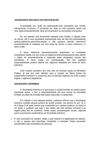 SOCIEDADES EM CONTA DE PARTICIPAÇÃO
A sociedade em conta de participação uma sociedade que vincula,
internamente, os sócios . É composta por duas ou mais pessoas, sendo que
uma delas necessariamente deve ser empresário ou sociedade empresária.
Por ser apenas uma ferramenta existente para facilitar a relação entre
os sócios, não é uma sociedade propriamente dita, ela não tem personalidade
jurídica autônoma, patrimônio próprio e não aparece perante terceiros.O
empreendimento é realizado por dois tipos de sócios: o sócio ostensivo e o
sócio oculto.
O sócio ostensivo (necessariamente empresário ou sociedade
empresária) realiza em seu nome os negócios jurídicosnecessários para ultimar
o objeto do empreendimento e responde pelas obrigações sociais não
adimplidas. O sócio oculto, em contraposição, não tem qualquer
responsabilidade jurídica relativa aos negócios realizados em nome do sócio
ostensivo.
Este modelo societário tem sido alvo de diversas ações do Ministério
Público, já que tem sido utilizado para a criação de falsos fundos de
investimento imobiliário e consórcios sem os devidos registros na CVM e outros
órgãos e agências reguladoras.
SOCIEDADES ANÔNIMAS
A Sociedade Anônima é a que possui o capital dividido em partes iguais
chamadas ações, e tem a responsabilidade de seus sócios ou acionistas
limitada ao preço de emissão das ações subscritas ou adquiridas.
Em relação a sua natureza jurídica, podemos afirmar que a Sociedade
Anônima constitui pessoa jurídica de direito privado, nos termos do art. 16, II,
do Código Civil atual, mesmo que constituída com capitais públicos, em todo ou
em parte, e qualquer que seja o seu objeto, ela será sempre mercantil e se
regerá pelas leis do comércio. Feitas essas considerações iniciais, vejamos
quais as principais caraterísticas da Sociedade Anônima:
1. É uma sociedade de capitais. Nelas o que importa é a aglutinação de capitais,
e não a pessoa dos acionistas, inexistindo o chamado "intuito personae"
característico das sociedades de pessoas;
 