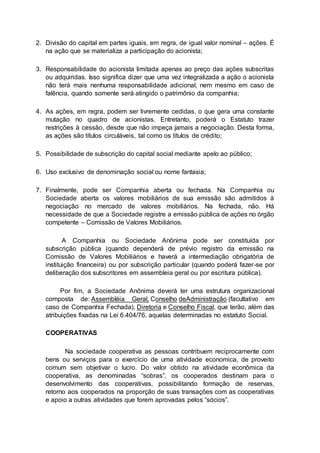 2. Divisão do capital em partes iguais, em regra, de igual valor nominal – ações. É
na ação que se materializa a participação do acionista;
3. Responsabilidade do acionista limitada apenas ao preço das ações subscritas
ou adquiridas. Isso significa dizer que uma vez integralizada a ação o acionista
não terá mais nenhuma responsabilidade adicional, nem mesmo em caso de
falência, quando somente será atingido o patrimônio da companhia;
4. As ações, em regra, podem ser livremente cedidas, o que gera uma constante
mutação no quadro de acionistas. Entretanto, poderá o Estatuto trazer
restrições à cessão, desde que não impeça jamais a negociação. Desta forma,
as ações são títulos circuláveis, tal como os títulos de crédito;
5. Possibilidade de subscrição do capital social mediante apelo ao público;
6. Uso exclusivo de denominação social ou nome fantasia;
7. Finalmente, pode ser Companhia aberta ou fechada. Na Companhia ou
Sociedade aberta os valores mobiliários de sua emissão são admitidos à
negociação no mercado de valores mobiliários. Na fechada, não. Há
necessidade de que a Sociedade registre a emissão pública de ações no órgão
competente – Comissão de Valores Mobiliários.
A Companhia ou Sociedade Anônima pode ser constituída por
subscrição pública (quando dependerá de prévio registro da emissão na
Comissão de Valores Mobiliários e haverá a intermediação obrigatória de
instituição financeira) ou por subscrição particular (quando poderá fazer-se por
deliberação dos subscritores em assembleia geral ou por escritura pública).
Por fim, a Sociedade Anônima deverá ter uma estrutura organizacional
composta de: Assembléia Geral, Conselho deAdministração (facultativo em
caso de Companhia Fechada), Diretoria e Conselho Fiscal, que terão, além das
atribuições fixadas na Lei 6.404/76, aquelas determinadas no estatuto Social.
COOPERATIVAS
Na sociedade cooperativa as pessoas contribuem reciprocamente com
bens ou serviços para o exercício de uma atividade economica, de proveito
comum sem objetivar o lucro. Do valor obtido na atividade econômica da
cooperativa, as denominadas “sobras”, os cooperados destinam para o
desenvolvimento das cooperativas, possibilitando formação de reservas,
retorno aos cooperados na proporção de suas transações com as cooperativas
e apoio a outras atividades que forem aprovadas pelos “sócios”.
 