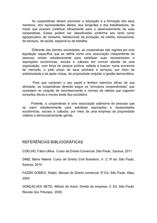 As cooperativas devem promover a educação e a formação dos seus
membros, dos representantes eleitos, dos dirigentes e dos trabalhadores, de
modo que possam contribuir eficazmente para o desenvolvimento de suas
cooperativas. Essas podem ser classificadas conforme seu ramo como
agropecuária, de consumo, habitacional, de produção, de crédito, educacional,
de serviços, de saúde, especial ou de trabalho.
Diferente das demais sociedades, as cooperativas são regidas por uma
legislação específica que as define como uma associação independente de
pessoas unidas voluntariamente para satisfazer suas necessidades e
aspirações economicas, sociais e culturais em comum através de uma
organização, com força de pessoa jurídica, voltada a buscar, numa economia
de mercado, o justo preço de seus produtos e serviços, por meio da
solidariedade e da ajuda mútua, de propriedade conjunta e gestão democrática.
Para que cumpram o seu papel e tenham exercício eficaz de sua
atividade, as cooperativas deverão seguir os “princípios cooperativistas” que
consistem no conjunto de reconhecimento e normas de valores que sugerem
conceitos éticos e morais deste tipo societário.
Portanto, a cooperativas é uma associação autônoma de pessoas que
se unem voluntariamente para satisfazer aspirações e necessidades
econômicas, sociais e culturais, por meio de uma empresa de propriedade
coletiva e democraticamente gerida.
REFERÊNCIAS BIBLIOGRÁFICAS
COELHO, Fábio Ulhoa. Curso de Direito Comercial. São Paulo, Saraiva, 2011
DINIZ, Maria Helena. Curso de Direito Civil Brasileiro. V. 2. 9ª ed. São Paulo,
Saraiva, 2010
FAZZIO GOMES, Waldo. Manual de Direito comercial. 5ª Ed. São Paulo. Atlas,
2005
GONÇALVES NETO, Alfredo de Assis. Direito de empresa. 2. Ed. São Paulo:
Revista dos Tribunais, 2008.
 