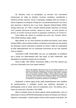 Os cânceres, como os caranguejos, se insinuam com movimentos
imprevisíveis em todas as direções, invisíveis, sorrateiros, semelhantes a
primitivos animais noturnos. Como o caranguejo, protegido pela sua carcaça, o
câncer é agressivo e inatingível; infringe dor e se prende tenazmente à sua vítima,
para devorá-la e destruí-la até a sua morte. Segundo Dreifuss-Kattan (2009),
Sontag coloca que, em 1798, o escritos alemão Novalis descreveu os tumores
como “parasitas plenamente evoluídos, capazes de crescer,          de serem gerados, de
gerarem, de haverem estruturas próprias de segregarem substâncias e de nutrirem-se”.
      Freud define seu câncer na cavidade oral como seu “monstro” (Schur,
1972, APUD: Dreifuss- Kattan, 2009).
      Mais adiante, em um certo momento da história das doença, como coloca
Sontag (1984),o câncer passou também a simbolizar as emoções que não podiam
ser expressas, ficando reservada ao paciente de câncer a idéia da incapacidade
de lidar adequadamente com as vicissitudes emocionais de sua vida, gerando
mais um estigma.
      Tschuschke (1996, APUD:2008), traz que, na antiguidade, se acreditava
que o câncer era desencadeado pela “bile negra” ou pela “melancolia”, pela
discrepância no equilíbrio psíquico de um indivíduo.
      Hürny e Adler, 1991 (APUD: Tschuschke, 2008, p. 03 e 04), colocam que
um tumor é percebido como uma “peste moderna”:


                      Câncer não significa nada mais do que um duro golpe do destino, uma
                      doença incomparável, inigualável, morte certa e não imprevista, mas um
                      lento e atroz período de enfermidade. O câncer está sujeito a qualquer
                      coisa de inquietante, desleal e maligno. Pode significar punição, culpa
                      ou pecado, como também falta de eficiência, falta de valor e desprezo,
                      ser um peso para os outros. Traz os sinais da lepra, da marginalidade,
                      do isolamento, do estado de impotência e do desespero.

      Atualmente, o câncer segue sendo usado freqüentemente como metáfora
de   comportamentos     e   condições     sociais    que    significam     destruição     ou
desintegração moral ou social, como em expressões como: “Os políticos são o
câncer do nosso país” (Carvalho e Veit, 2008).
      Mitos e verdades acerca do câncer seguem sendo questionados, como os
observados no site da AAPECAN (Associação de Apoio às Pessoas com Câncer).
Segundo a associação, a própria palavra câncer ainda assusta muita gente, isto


                                                                                          12
 