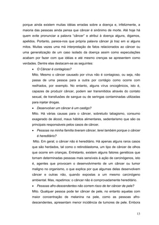 porque ainda existem muitas idéias erradas sobre a doença e, infelizmente, a
maioria das pessoas ainda pensa que câncer é sinônimo de morte. Até hoje há
quem evite pronunciar a palavra “câncer” e atribui à doença alguns, digamos,
apelidos. Portanto, parece-nos que própria palavra câncer já traz em si alguns
mitos. Muitas vezes uma má interpretação de fatos relacionados ao câncer ou
uma generalização de um caso isolado da doença assim como especulações
acabam por fazer com que idéias e até mesmo crenças se apresentem como
verdades. Dentre elas destacam-se as seguintes:
      •   O Câncer é contagioso?
      Mito. Mesmo o câncer causado por vírus não é contagioso, ou seja, não
      passa de uma pessoa para a outra por contágio como ocorre com
      resfriados, por exemplo. No entanto, alguns vírus oncogênicos, isto é,
      capazes de produzir câncer, podem ser transmitidos através do contato
      sexual, de transfusões de sangue ou de seringas contaminadas utilizadas
      para injetar drogas.
      •   Desenvolver um câncer é um castigo?
      Mito. Há várias causas para o câncer, sobretudo tabagismo, consumo
      exagerado de álcool, maus hábitos alimentares, sedentarismo que são os
      principais responsáveis pelos casos de câncer.
      •   Pessoas na minha família tiveram câncer, terei também porque o câncer
          é hereditário?
      Mito. Em geral, o câncer não é hereditário. Há apenas alguns raros casos
      que são herdados, tal como o retinoblastoma, um tipo de câncer de olhos
      que ocorre em crianças. Entretanto, existem alguns fatores genéticos que
      tornam determinadas pessoas mais sensíveis à ação de carcinógenos, isto
      é, agentes que provocam o desenvolvimento de um câncer ou tumor
      maligno no organismo, o que explica por que algumas delas desenvolvem
      câncer e outras não, quando expostas a um mesmo carcinógeno
      ambiental. Mas, repetimos: o câncer não é comprovadamente hereditário.
      •   Pessoas afro-descendentes não correm risco de ter câncer de pele?
      Mito. Qualquer pessoa pode ter câncer de pele, no entanto aquelas com
      maior concentração de melanina na pele, como as pessoas afro-
      descendentes, apresentam menor incidência de tumores de pele. Embora


                                                                              13
 