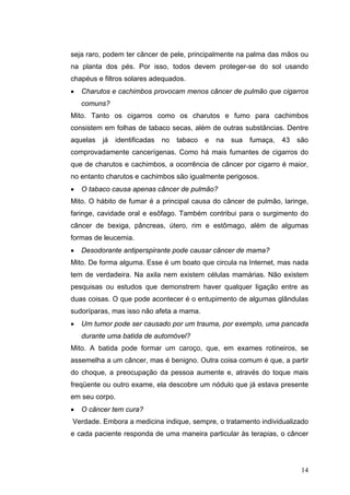 seja raro, podem ter câncer de pele, principalmente na palma das mãos ou
na planta dos pés. Por isso, todos devem proteger-se do sol usando
chapéus e filtros solares adequados.
•   Charutos e cachimbos provocam menos câncer de pulmão que cigarros
    comuns?
Mito. Tanto os cigarros como os charutos e fumo para cachimbos
consistem em folhas de tabaco secas, além de outras substâncias. Dentre
aquelas   já   identificadas   no   tabaco   e   na   sua   fumaça,   43   são
comprovadamente cancerígenas. Como há mais fumantes de cigarros do
que de charutos e cachimbos, a ocorrência de câncer por cigarro é maior,
no entanto charutos e cachimbos são igualmente perigosos.
•   O tabaco causa apenas câncer de pulmão?
Mito. O hábito de fumar é a principal causa do câncer de pulmão, laringe,
faringe, cavidade oral e esôfago. Também contribui para o surgimento do
câncer de bexiga, pâncreas, útero, rim e estômago, além de algumas
formas de leucemia.
•   Desodorante antiperspirante pode causar câncer de mama?
Mito. De forma alguma. Esse é um boato que circula na Internet, mas nada
tem de verdadeira. Na axila nem existem células mamárias. Não existem
pesquisas ou estudos que demonstrem haver qualquer ligação entre as
duas coisas. O que pode acontecer é o entupimento de algumas glândulas
sudoríparas, mas isso não afeta a mama.
•   Um tumor pode ser causado por um trauma, por exemplo, uma pancada
    durante uma batida de automóvel?
Mito. A batida pode formar um caroço, que, em exames rotineiros, se
assemelha a um câncer, mas é benigno. Outra coisa comum é que, a partir
do choque, a preocupação da pessoa aumente e, através do toque mais
freqüente ou outro exame, ela descobre um nódulo que já estava presente
em seu corpo.
•   O câncer tem cura?
Verdade. Embora a medicina indique, sempre, o tratamento individualizado
e cada paciente responda de uma maneira particular às terapias, o câncer




                                                                            14
 