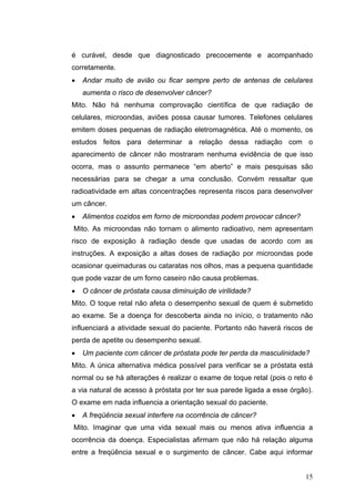 é curável, desde que diagnosticado precocemente e acompanhado
corretamente.
•   Andar muito de avião ou ficar sempre perto de antenas de celulares
    aumenta o risco de desenvolver câncer?
Mito. Não há nenhuma comprovação científica de que radiação de
celulares, microondas, aviões possa causar tumores. Telefones celulares
emitem doses pequenas de radiação eletromagnética. Até o momento, os
estudos feitos para determinar a relação dessa radiação com o
aparecimento de câncer não mostraram nenhuma evidência de que isso
ocorra, mas o assunto permanece “em aberto” e mais pesquisas são
necessárias para se chegar a uma conclusão. Convém ressaltar que
radioatividade em altas concentrações representa riscos para desenvolver
um câncer.
•   Alimentos cozidos em forno de microondas podem provocar câncer?
Mito. As microondas não tornam o alimento radioativo, nem apresentam
risco de exposição à radiação desde que usadas de acordo com as
instruções. A exposição a altas doses de radiação por microondas pode
ocasionar queimaduras ou cataratas nos olhos, mas a pequena quantidade
que pode vazar de um forno caseiro não causa problemas.
•   O câncer de próstata causa diminuição de virilidade?
Mito. O toque retal não afeta o desempenho sexual de quem é submetido
ao exame. Se a doença for descoberta ainda no início, o tratamento não
influenciará a atividade sexual do paciente. Portanto não haverá riscos de
perda de apetite ou desempenho sexual.
•   Um paciente com câncer de próstata pode ter perda da masculinidade?
Mito. A única alternativa médica possível para verificar se a próstata está
normal ou se há alterações é realizar o exame de toque retal (pois o reto é
a via natural de acesso à próstata por ter sua parede ligada a esse órgão).
O exame em nada influencia a orientação sexual do paciente.
•   A freqüência sexual interfere na ocorrência de câncer?
Mito. Imaginar que uma vida sexual mais ou menos ativa influencia a
ocorrência da doença. Especialistas afirmam que não há relação alguma
entre a freqüência sexual e o surgimento de câncer. Cabe aqui informar


                                                                        15
 