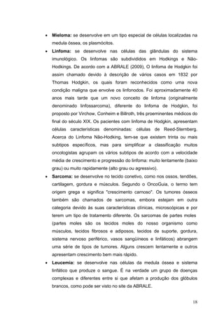 •   Mieloma: se desenvolve em um tipo especial de células localizadas na
    medula óssea, os plasmócitos.
•   Linfoma: se desenvolve nas células das glândulas do sistema
    imunológico. Os linfomas são subdivididos em Hodkings e Não-
    Hodkings. De acordo com a ABRALE (2009), O linfoma de Hodgkin foi
    assim chamado devido à descrição de vários casos em 1832 por
    Thomas Hodgkin, os quais foram reconhecidos como uma nova
    condição maligna que envolve os linfonodos. Foi aproximadamente 40
    anos mais tarde que um novo conceito de linfoma (originalmente
    denominado linfossarcoma), diferente do linfoma de Hodgkin, foi
    proposto por Virchow, Conheim e Billroth, três proeminentes médicos do
    final do século XIX. Os pacientes com linfoma de Hodgkin, apresentam
    células características denominadas: células de Reed-Sternberg.
    Acerca do Linfoma Não-Hodking, tem-se que existem trinta ou mais
    subtipos específicos, mas para simplificar a classificação muitos
    oncologistas agrupam os vários subtipos de acordo com a velocidade
    média de crescimento e progressão do linfoma: muito lentamente (baixo
    grau) ou muito rapidamente (alto grau ou agressivo).
•   Sarcoma: se desenvolve no tecido conetivo, como nos ossos, tendões,
    cartilagem, gordura e músculos. Segundo o OncoGuia, o termo tem
    origem grega e significa "crescimento carnoso". Os tumores ósseos
    também são chamados de sarcomas, embora estejam em outra
    categoria devido às suas características clínicas, microscópicas e por
    terem um tipo de tratamento diferente. Os sarcomas de partes moles
    (partes moles são os tecidos moles do nosso organismo como
    músculos, tecidos fibrosos e adiposos, tecidos de suporte, gordura,
    sistema nervoso periférico, vasos sangüíneos e linfáticos) abrangem
    uma série de tipos de tumores. Alguns crescem lentamente e outros
    apresentam crescimento bem mais rápido.
•   Leucemia: se desenvolve nas células da medula óssea e sistema
    linfático que produze o sangue. È na verdade um grupo de doenças
    complexas e diferentes entre si que afetam a produção dos glóbulos
    brancos, como pode ser visto no site da ABRALE.


                                                                       18
 