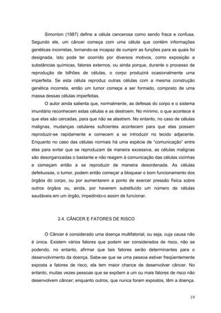 Simonton (1987) define a célula cancerosa como sendo fraca e confusa.
Segundo ele, um câncer começa com uma célula que contém informações
genéticas incorretas, tornando-se incapaz de cumprir as funções para as quais foi
designada. Isto pode ter ocorrido por diversos motivos, como exposição a
substâncias químicas, fatores externos, ou ainda porque, durante o processo de
reprodução de bilhões de células, o corpo produzirá ocasionalmente uma
imperfeita. Se esta célula reproduz outras células com a mesma construção
genética incorreta, então um tumor começa a ser formado, composto de uma
massa dessas células imperfeitas.
      O autor ainda salienta que, normalmente, as defesas do corpo e o sistema
imunitário reconhecem estas células e as destroem. No mínimo, o que acontece é
que elas são cercadas, para que não se alastrem. No entanto, no caso de células
malignas, mudanças celulares suficientes acontecem para que elas possam
reproduzir-se rapidamente e comecem a se introduzir no tecido adjacente.
Enquanto no caso das células normais há uma espécie de “comunicação” entre
elas para evitar que se reproduzam de maneira excessiva, as células malignas
são desorganizadas o bastante e não reagem à comunicação das células vizinhas
e começam então a se reproduzir de maneira desordenada. As células
defeituosas, o tumor, podem então começar a bloquear o bom funcionamento dos
órgãos do corpo, ou por aumentarem a ponto de exercer pressão física sobre
outros órgãos ou, ainda, por haverem substituído um número de células
saudáveis em um órgão, impedindo-o assim de funcionar.




             2.4. CÂNCER E FATORES DE RISCO


      O Câncer é considerado uma doença multifatorial, ou seja, cuja causa não
é única. Existem vários fatores que podem ser considerados de risco, não se
podendo, no entanto, afirmar que tais fatores serão determinantes para o
desenvolvimento da doença. Sabe-se que se uma pessoa estiver freqüentemente
exposta a fatores de risco, ela tem maior chance de desenvolver câncer. No
entanto, muitas vezes pessoas que se expõem a um ou mais fatores de risco não
desenvolvem câncer; enquanto outros, que nunca foram expostos, têm a doença.


                                                                              19
 
