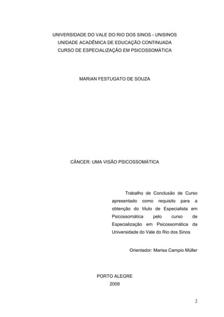 UNIVERSIDADE DO VALE DO RIO DOS SINOS - UNISINOS
 UNIDADE ACADÊMICA DE EDUCAÇÃO CONTINUADA
 CURSO DE ESPECIALIZAÇÃO EM PSICOSSOMÁTICA




          MARIAN FESTUGATO DE SOUZA




      CÂNCER: UMA VISÃO PSICOSSOMÁTICA




                             Trabalho de Conclusão de Curso
                      apresentado   como   requisito   para   a
                      obtenção do título de Especialista em
                      Psicossomática     pelo     curso       de
                      Especialização em Psicossomática da
                      Universidade do Vale do Rio dos Sinos



                              Orientador: Marisa Campio Müller




                 PORTO ALEGRE
                      2009


                                                               2
 