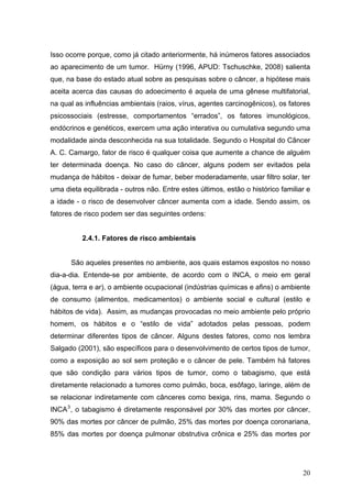 Isso ocorre porque, como já citado anteriormente, há inúmeros fatores associados
ao aparecimento de um tumor. Hürny (1996, APUD: Tschuschke, 2008) salienta
que, na base do estado atual sobre as pesquisas sobre o câncer, a hipótese mais
aceita acerca das causas do adoecimento é aquela de uma gênese multifatorial,
na qual as influências ambientais (raios, vírus, agentes carcinogênicos), os fatores
psicossociais (estresse, comportamentos “errados”, os fatores imunológicos,
endócrinos e genéticos, exercem uma ação interativa ou cumulativa segundo uma
modalidade ainda desconhecida na sua totalidade. Segundo o Hospital do Câncer
A. C. Camargo, fator de risco é qualquer coisa que aumente a chance de alguém
ter determinada doença. No caso do câncer, alguns podem ser evitados pela
mudança de hábitos - deixar de fumar, beber moderadamente, usar filtro solar, ter
uma dieta equilibrada - outros não. Entre estes últimos, estão o histórico familiar e
a idade - o risco de desenvolver câncer aumenta com a idade. Sendo assim, os
fatores de risco podem ser das seguintes ordens:


          2.4.1. Fatores de risco ambientais


      São aqueles presentes no ambiente, aos quais estamos expostos no nosso
dia-a-dia. Entende-se por ambiente, de acordo com o INCA, o meio em geral
(água, terra e ar), o ambiente ocupacional (indústrias químicas e afins) o ambiente
de consumo (alimentos, medicamentos) o ambiente social e cultural (estilo e
hábitos de vida). Assim, as mudanças provocadas no meio ambiente pelo próprio
homem, os hábitos e o “estilo de vida” adotados pelas pessoas, podem
determinar diferentes tipos de câncer. Alguns destes fatores, como nos lembra
Salgado (2001), são específicos para o desenvolvimento de certos tipos de tumor,
como a exposição ao sol sem proteção e o câncer de pele. Também há fatores
que são condição para vários tipos de tumor, como o tabagismo, que está
diretamente relacionado a tumores como pulmão, boca, esôfago, laringe, além de
se relacionar indiretamente com cânceres como bexiga, rins, mama. Segundo o
INCA 3 , o tabagismo é diretamente responsável por 30% das mortes por câncer,
90% das mortes por câncer de pulmão, 25% das mortes por doença coronariana,
85% das mortes por doença pulmonar obstrutiva crônica e 25% das mortes por




                                                                                  20
 