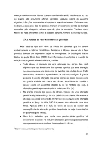 doença cerebrovascular. Outras doenças que também estão relacionadas ao uso
do cigarro são aneurisma arterial, trombose vascular, úlcera do aparelho
digestivo, infecções respiratórias e impotência sexual no homem. Estima-se que,
no Brasil, a cada ano, 200 mil pessoas morram precocemente devido às doenças
causadas pelo tabagismo, número que não pára de aumentar. Também como
fatores de risco ambientais temos o asbesto, benzina, formol e a própria poluição.


               2.4.2. Fatores de risco hereditários e genéticos


          Hoje sabe-se que são raros os casos de cânceres que se devem
exclusivamente a fatores hereditários, familiares e étnicos, apesar de o fator
genético exercer um importante papel na oncogênese. O oncologista Rafael
Kaliks, do portal Onco Guia (2008), traz informações importantes a respeito da
relação câncer/genética/hereditariedade, a saber:
          •    Todo câncer é causado por uma alteração nos genes. Isto NÃO
               significa que seja hereditário. Isto apenas significa que esta alteração
               nos genes causou uma seqüência de eventos nas células de um órgão
               que acabou causando o aparecimento de um tumor maligno. A grande
               pergunta é se esta alteração nos genes ocorreu ao acaso (o que ocorre
               na grande maioria dos casos de câncer, especialmente quando o
               câncer ocorre em pacientes idosos) ou se foi herdada (ou seja, a
               alteração genética passou de pai (ou mãe) para filho (a)).
          •    Na grande maioria dos casos de câncer, trata-se de uma alteração
               genética adquirida ao longo da vida pelo indivíduo doente. Raramente a
               alteração genética foi herdada. O indivíduo que adquiriu esta alteração
               genética ao longo da vida NÃO irá passar esta alteração para seus
               filhos. Apenas entre 5 e 10% de todos os casos de câncer são
               conseqüência de alteração genética hereditária, ou seja, transmissível
               de pai (mãe) para filho(a).
          •    Nem todo individuo que herda uma predisposição genética irá
               desenvolver o câncer. Há inclusive alterações genéticas predisponentes
               que apenas raramente acabam desencadeando câncer.

3
    http://www.inca.gov.br/tabagismo/frameset.asp?item=faq


                                                                                    21
 