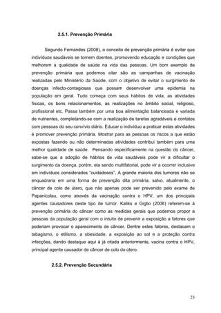 2.5.1. Prevenção Primária


      Segundo Fernandes (2008), o conceito de prevenção primária é evitar que
indivíduos saudáveis se tornem doentes, promovendo educação e condições que
melhorem a qualidade de saúde na vida das pessoas. Um bom exemplo de
prevenção primária que podemos citar são as campanhas de vacinação
realizadas pelo Ministério da Saúde, com o objetivo de evitar o surgimento de
doenças infecto-contagiosas que possam desenvolver uma epidemia na
população em geral. Tudo começa com seus hábitos de vida, as atividades
físicas, os bons relacionamentos, as realizações no âmbito social, religioso,
profissional etc. Passa também por uma boa alimentação balanceada e variada
de nutrientes, completando-se com a realização de tarefas agradáveis e contatos
com pessoas do seu convívio diário. Educar o indivíduo a praticar estas atividades
é promover prevenção primária. Mostrar para as pessoas os riscos a que estão
expostas fazendo ou não determinadas atividades contribui também para uma
melhor qualidade de saúde. Pensando especificamente na questão do câncer,
sabe-se que a adoção de hábitos de vida saudáveis pode vir a dificultar o
surgimento da doença, porém, ela sendo multifatorial, pode vir a ocorrer inclusive
em indivíduos considerados “cuidadosos”. A grande maioria dos tumores não se
enquadraria em uma forma de prevenção dita primária, salvo, atualmente, o
câncer de colo de útero, que não apenas pode ser prevenido pelo exame de
Papanicolau, como através da vacinação contra o HPV, um dos principais
agentes causadores deste tipo de tumor. Kaliks e Giglio (2008) referem-se à
prevenção primária do câncer como as medidas gerais que podemos propor a
pessoas da população geral com o intuito de prevenir a exposição a fatores que
poderiam provocar o aparecimento de câncer. Dentre estes fatores, destacam o
tabagismo, o etilismo, a obesidade, a exposição ao sol e a proteção contra
infecções, dando destaque aqui à já citada anteriormente, vacina contra o HPV,
principal agente causador de câncer de colo do útero.


          2.5.2. Prevenção Secundária




                                                                               23
 