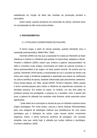 estabelecida em função de falha das medidas de prevenção primária e
secundária.
      Assim sendo, quando pensamos em prevenção do câncer, devemos levar
em consideração os três níveis acima citados.




      3. PSICOSSOMÁTICA


         3.1. ETIOLOGIA E SIGNIFICADOS DA PALAVRA


      O termo surgiu a partir do século passado, quando Heindroth criou a
expressão psicossomática. (Mello Filho, 1992).
      Cerchiari (2000) nos traz que a expressão foi criada por Heindroth ao fazer
referência a insônia e a influência das paixões na tuberculose, epilepsia e câncer.
Trombini e Baldroni (2004), trazem que, embora a palavra “psicossomática” se
refira a conceitos muito antigos, encontrados em todas as culturas humanas, o
termo psicossomático é de origem um tanto quanto recente. De acordo com os
autores, Heindroth (1818) sentou a necessidade de unir o conceito de mente e de
corpo para reagir à tendência exagerada à separação que estava se verificando
na cultura científica da época, bastante influenciada pelo pensamento cartesiano.
Pouco tempo depois, em 1822, Jacobi (APUD: Tombini e Bardoni, 2004), propôs
o termo somato-psíquico para indicar a influência de experiências corpóreas na
atividade psíquica. Em ambos os casos, no entanto, um dos dois pólos do
problema sempre era privilegiado: o psíquico ou o somático. Com o passar dos
anos, a palavra foi utilizada nos conceitos mais diversos, tendo assumido vários
significados:
      * pode referir-se à convicção ou dúvida de que um distúrbio corpóreo tenha
origem psicológica. Por muito tempo, usou-se o termo Doença Psicossomática
para uma categoria de patologias médicas que acreditava-se ter uma causa
psicológica que a distinguia de outras, cujas causas seriam unicamente
orgânicas. Assim, o termo tornou-se sinônimo de psicógeno. Um conceito
simplista, mas que, ainda hoje, é utilizado por muitos médicos e psicólogos.
(Trombini e Baldroni, 2004)


                                                                                25
 