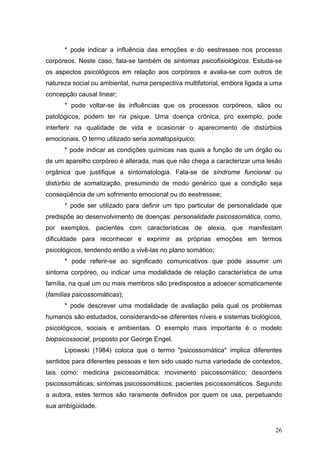 * pode indicar a influência das emoções e do eestressee nos processo
corpóreos. Neste caso, fala-se também de sintomas psicofisiológicos. Estuda-se
os aspectos psicológicos em relação aos corpóreos e avalia-se com outros de
natureza social ou ambiental, numa perspectiva multifatorial, embora ligada a uma
concepção causal linear;
      * pode voltar-se às influências que os processos corpóreos, sãos ou
patológicos, podem ter na psique. Uma doença crônica, pro exemplo, pode
interferir na qualidade de vida e ocasionar o aparecimento de distúrbios
emocionais. O termo utilizado seria somatopsíquico;
      * pode indicar as condições químicas nas quais a função de um órgão ou
de um aparelho corpóreo é alterada, mas que não chega a caracterizar uma lesão
orgânica que justifique a sintomatologia. Fala-se de síndrome funcional ou
distúrbio de somatização, presumindo de modo genérico que a condição seja
conseqüência de um sofrimento emocional ou do eestressee;
      * pode ser utilizado para definir um tipo particular de personalidade que
predispõe ao desenvolvimento de doenças: personalidade psicossomática, como,
por exemplos, pacientes com características de alexia, que manifestam
dificuldade para reconhecer e exprimir as próprias emoções em termos
psicológicos, tendendo então a vivê-las no plano somático;
      * pode referir-se ao significado comunicativos que pode assumir um
sintoma corpóreo, ou indicar uma modalidade de relação característica de uma
família, na qual um ou mais membros são predispostos a adoecer somaticamente
(famílias psicossomáticas);
      * pode descrever uma modalidade de avaliação pela qual os problemas
humanos são estudados, considerando-se diferentes níveis e sistemas biológicos,
psicológicos, sociais e ambientais. O exemplo mais importante é o modelo
biopsicossocial, proposto por George Engel.
      Lipowski (1984) coloca que o termo "psicossomática" implica diferentes
sentidos para diferentes pessoas e tem sido usado numa variedade de contextos,
tais como: medicina psicossomática; movimento psicossomático; desordens
psicossomáticas; sintomas psicossomáticos; pacientes psicossomáticos. Segundo
a autora, estes termos são raramente definidos por quem os usa, perpetuando
sua ambigüidade.


                                                                              26
 