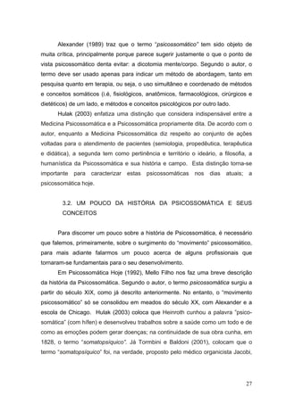 Alexander (1989) traz que o termo “psicossomático” tem sido objeto de
muita crítica, principalmente porque parece sugerir justamente o que o ponto de
vista psicossomático denta evitar: a dicotomia mente/corpo. Segundo o autor, o
termo deve ser usado apenas para indicar um método de abordagem, tanto em
pesquisa quanto em terapia, ou seja, o uso simultâneo e coordenado de métodos
e conceitos somáticos (i.é, fisiológicos, anatômicos, farmacológicos, cirúrgicos e
dietéticos) de um lado, e métodos e conceitos psicológicos por outro lado.
      Hulak (2003) enfatiza uma distinção que considera indispensável entre a
Medicina Psicossomática e a Psicossomática propriamente dita. De acordo com o
autor, enquanto a Medicina Psicossomática diz respeito ao conjunto de ações
voltadas para o atendimento de pacientes (semiologia, propedêutica, terapêutica
e didática), a segunda tem como pertinência e território o ideário, a filosofia, a
humanística da Psicossomática e sua história e campo. Esta distinção torna-se
importante para caracterizar estas psicossomáticas          nos   dias   atuais; a
psicossomática hoje.


        3.2. UM POUCO DA HISTÓRIA DA PSICOSSOMÁTICA E SEUS
        CONCEITOS


      Para discorrer um pouco sobre a história de Psicossomática, é necessário
que falemos, primeiramente, sobre o surgimento do “movimento” psicossomático,
para mais adiante falarmos um pouco acerca de alguns profissionais que
tornaram-se fundamentais para o seu desenvolvimento.
      Em Psicossomática Hoje (1992), Mello Filho nos faz uma breve descrição
da história da Psicossomática. Segundo o autor, o termo psicossomática surgiu a
partir do século XIX, como já descrito anteriormente. No entanto, o “movimento
psicossomático” só se consolidou em meados do século XX, com Alexander e a
escola de Chicago. Hulak (2003) coloca que Heinroth cunhou a palavra ”psico-
somática” (com hífen) e desenvolveu trabalhos sobre a saúde como um todo e de
como as emoções podem gerar doenças; na continuidade de sua obra cunha, em
1828, o termo “somatopsíquico”. Já Tormbini e Baldoni (2001), colocam que o
termo “somatopsíquico” foi, na verdade, proposto pelo médico organicista Jacobi,




                                                                               27
 