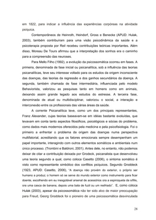 em 1822, para indicar a influência das experiências corpóreas na atividade
psíquica.
       Contemporâneos de Heinroth, Heindorf, Gross e Benecke (APUD: Hulak,
2003), também contribuíram para uma visão psicodinâmica da saúde e a
psicoterapia proposta por Reil recebeu contribuições teóricas importantes. Além
disso, Moreau De Tours afirmou que a interpretação dos sonhos era o caminho
para a compreensão das neuroses.
       Para Mello Filho (1992), a evolução da psicossomática ocorreu em fases. A
primeira, denominada de fase inicial ou psicanalítica, sob a influência das teorias
psicanalíticas, teve seu interesse voltado para os estudos da origem inconsciente
das doenças, das teorias da regressão e dos ganhos secundários da doença. A
segunda, também chamada de fase intermediária, influenciada pelo modelo
Behaviorista, valorizou as pesquisas tanto em homens como em animais,
deixando assim grande legado aos estudos do estresse. A terceira fase,
denominada de atual ou multidisciplinar, valorizou o social, a interação e
interconexão entre os profissionais das várias áreas da saúde.
       A corrente Psicanalítica teve, como um dos principais representantes,
Franz Alexander, cujas teorias baseavam-se em idéias bastante evoluídas, que
levavam em conta tanto aspectos filosóficos, psicológicos e sócias do problema,
como dados mais modernos oferecidos pela medicina e pela psicofisiologia. Foi o
primeiro a enfrentar o problema da origem das doenças numa perspectiva
multifatorial, acreditando que os fatores emocionais sempre desempenham um
papel importante, interagindo com outros elementos somáticos e ambientais num
único processo. (Trombini e Baldroni, 2001). Antes dele, no entanto, não podemos
deixar de citar a contribuição deixada por Grodeck, psicanalista que desenvolveu
uma teoria segundo a qual, como coloca Casetto (2006), o sintoma somático é
visto como representante simbólico dos conflitos psíquicos. Segundo Groddeck
(1923, APUD: Casetto, 2006), “A doença não provém do exterior, o próprio ser
humano a produz; o homem só se serve do mundo exterior como instrumento para ficar
doente, escolhendo em eu inesgotável arsenal de acessórios ora a espiroqueta da sífilis,
ora uma casca de banana, depois uma bala de fuzil ou um resfriado”. E, como coloca
Hulak (2003), apesar da psicossomática não ter sido alvo de maior preocupação
para Freud, Georg Groddeck foi o pioneiro de uma psicossomática desvinculada



                                                                                     28
 