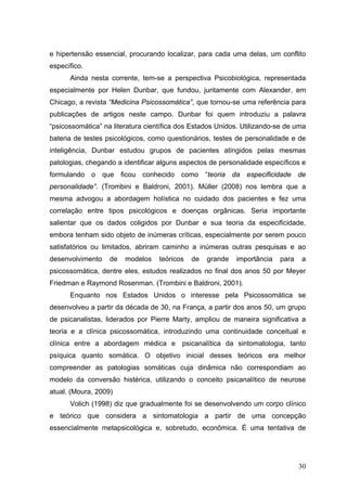 e hipertensão essencial, procurando localizar, para cada uma delas, um conflito
específico.
      Ainda nesta corrente, tem-se a perspectiva Psicobiológica, representada
especialmente por Helen Dunbar, que fundou, juntamente com Alexander, em
Chicago, a revista “Medicina Psicossomática”, que tornou-se uma referência para
publicações de artigos neste campo. Dunbar foi quem introduziu a palavra
“psicossomática” na literatura científica dos Estados Unidos. Utilizando-se de uma
bateria de testes psicológicos, como questionários, testes de personalidade e de
inteligência, Dunbar estudou grupos de pacientes atingidos pelas mesmas
patologias, chegando a identificar alguns aspectos de personalidade específicos e
formulando o que ficou conhecido como “teoria da especificidade de
personalidade”. (Trombini e Baldroni, 2001). Müller (2008) nos lembra que a
mesma advogou a abordagem holística no cuidado dos pacientes e fez uma
correlação entre tipos psicológicos e doenças orgânicas. Seria importante
salientar que os dados coligidos por Dunbar e sua teoria da especificidade,
embora tenham sido objeto de inúmeras críticas, especialmente por serem pouco
satisfatórios ou limitados, abriram caminho a inúmeras outras pesquisas e ao
desenvolvimento    de   modelos    teóricos   de   grande   importância   para   a
psicossomática, dentre eles, estudos realizados no final dos anos 50 por Meyer
Friedman e Raymond Rosenman. (Trombini e Baldroni, 2001).
      Enquanto nos Estados Unidos o interesse pela Psicossomática se
desenvolveu a partir da década de 30, na França, a partir dos anos 50, um grupo
de psicanalistas, liderados por Pierre Marty, ampliou de maneira significativa a
teoria e a clínica psicossomática, introduzindo uma continuidade conceitual e
clínica entre a abordagem médica e psicanalítica da sintomatologia, tanto
psíquica quanto somática. O objetivo inicial desses teóricos era melhor
compreender as patologias somáticas cuja dinâmica não correspondiam ao
modelo da conversão histérica, utilizando o conceito psicanalítico de neurose
atual. (Moura, 2009)
      Volich (1998) diz que gradualmente foi se desenvolvendo um corpo clínico
e teórico que considera a sintomatologia a partir de uma concepção
essencialmente metapsicológica e, sobretudo, econômica. É uma tentativa de




                                                                                 30
 