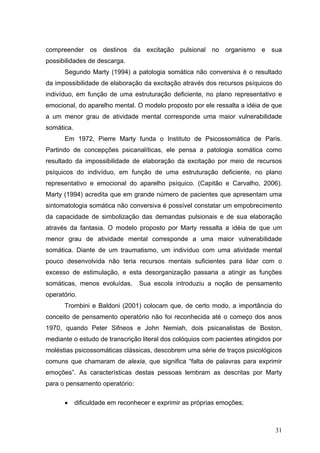 compreender os destinos da excitação pulsional no organismo e sua
possibilidades de descarga.
      Segundo Marty (1994) a patologia somática não conversiva é o resultado
da impossibilidade de elaboração da excitação através dos recursos psíquicos do
indivíduo, em função de uma estruturação deficiente, no plano representativo e
emocional, do aparelho mental. O modelo proposto por ele ressalta a idéia de que
a um menor grau de atividade mental corresponde uma maior vulnerabilidade
somática.
      Em 1972, Pierre Marty funda o Instituto de Psicossomática de Paris.
Partindo de concepções psicanalíticas, ele pensa a patologia somática como
resultado da impossibilidade de elaboração da excitação por meio de recursos
psíquicos do indivíduo, em função de uma estruturação deficiente, no plano
representativo e emocional do aparelho psíquico. (Capitão e Carvalho, 2006).
Marty (1994) acredita que em grande número de pacientes que apresentam uma
sintomatologia somática não conversiva é possível constatar um empobrecimento
da capacidade de simbolização das demandas pulsionais e de sua elaboração
através da fantasia. O modelo proposto por Marty ressalta a idéia de que um
menor grau de atividade mental corresponde a uma maior vulnerabilidade
somática. Diante de um traumatismo, um indivíduo com uma atividade mental
pouco desenvolvida não teria recursos mentais suficientes para lidar com o
excesso de estimulação, e esta desorganização passaria a atingir as funções
somáticas, menos evoluídas.      Sua escola introduziu a noção de pensamento
operatório.
      Trombini e Baldoni (2001) colocam que, de certo modo, a importância do
conceito de pensamento operatório não foi reconhecida até o começo dos anos
1970, quando Peter Sifneos e John Nemiah, dois psicanalistas de Boston,
mediante o estudo de transcrição literal dos colóquios com pacientes atingidos por
moléstias psicossomáticas clássicas, descobrem uma série de traços psicológicos
comuns que chamaram de alexia, que significa “falta de palavras para exprimir
emoções”. As características destas pessoas lembram as descritas por Marty
para o pensamento operatório:

      •     dificuldade em reconhecer e exprimir as próprias emoções;



                                                                               31
 