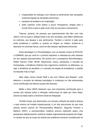 •   incapacidade em distinguir com clareza os sentimentos das sensações
          corpóreas ligadas às atividades emocionais;
      •   escassez de fantasia e de imaginação;
      •   estilo cognitivo muito prático e pouco introspectivo, dirigido para o
          mundo físico e para a ação muito mais do que para o pensamento.

      Trata-se, portanto, de pessoas que aparentemente não têm uma vida
interior, com as quais o diálogo tende a ser sem emoções, pois faltam referências
às vivências, aos desejos e aos sentimentos. Tendem a recorrer à ação para
evitar problemas e conflitos e, quando se dirigem ao médico, limitam-se a
descrever os sintomas físicos, como se não tivessem significado emocional.

      Outra abordagem é a Psicofisiológica, com os estudos iniciais de PAVLOV
e CANNON, que por sinal foi o primeiro estudioso a interessar-se pelo estresse
em seu aspecto psicossomático. De acordo com a perspectiva Neurofisiológica,
Walter Cannon (1932, APUD: Nascimento, s/ano), apresentou o conceito de
homeostasia, a tendência dinâmica dos organismos manterem as diferenças, ou
seja, a tendência ao equilíbrio, e o conceito de reação de emergência, o padrão
de resposta “luta ou fuga”.

      Além deles, temos Harold Wolff e seu livro "Stress and Disease", onde
elaborou o conceito de estresse psicológico e mudanças na vida estressantes
como contribuição aos fatores causais das doenças.

      Müller e Silva (2007) destacam que uma importante contribuição para o
avanço dos estudos sobre a interação mente-corpo foi dada por Hans Selye,
através de ideais sobre a Sindrome Geral de Adaptação

      Também Engel, que desenvolveu um conceito unificado de saúde e doença
o qual chamou de modelo biopsicossocial, é um dos precursores do que mais
adiante iremos chamar de “Psicossomática Moderna”. Segundo Trombini e
Baldroni (2001), a psicossomática moderna procura realmente seguir uma
perspectiva biopsicossocial, conforme modelo originariamente proposto por Engel,
no sentido de que se ocupa do estudo dos problemas humanos considerando as



                                                                              32
 