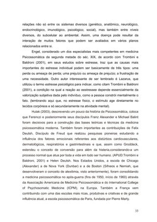 relações não só entre os sistemas diversos (genético, anatômico, neurológico,
endocrinológico, imunológico, psicológico, social), mas também entre níveis
diversos, do subcelular ao ambiental. Assim, uma doença pode resultar da
interação de muitos fatores que podem ser avaliados em vários planos
relacionados entre si.
      Engel, considerado um dos especialistas mais competentes em medicina
Psicossomática da segunda metade do séc. XIX, de acordo com Trombini e
Baldroni (2001), em seus estudos sobre estresse, traz que as causas mais
importantes do estresse individual podem ser basicamente de três tipos: uma
perda ou ameaça de perda; uma prejuízo ou ameaça de prejuízo; a frustração de
uma necessidade. Outro autor interessante de ser lembrado é Lazarus, que
utilizou o termo estresse psicológico para indicar, como citam Trombini e Baldroni
(2001), a condição na qual a reação ao eestressee depende essencialmente da
valorização subjetiva dada pelo indivíduo, como a pessoa constrói mentalmente o
fato. (lembrando aqui que, no estresse físico, o estímulo age diretamente no
tecidos corpóreos e só secundariamente na atividade mental).
      Hulak (2003), descrevendo um pouco da história da Psicossomática, coloca
que Ferenczi e posteriormente seus discípulos Franz Alexander e Michael Balint
foram decisivos para a construção das bases teóricas e técnicas da medicina
psicossomática moderna. Também foram importantes as contribuições de Felix
Deutsh, Discípulo de Freud que realizou pesquisas pioneiras estudando a
influência dos fatores emocionais referentes aos distúrbios cardiovasculares,
dermatológicos, respiratórios e gastrintestinais e que, assim como Groddeck,
estendeu o conceito de conversão para além da histeria,considerando-a um
processo normal que atua por toda a vida em todo ser humano. (APUD:Trombini e
Baldroni, 2001) e Helen Deutsh. Nos Estados Unidos, a escola de Chicago
(Alexander) a de Nova York (Dunbar) e a de Boston (Sifneos e Nemiah, que
desenvolveram o conceito de alexitimia, visto anteriormente), foram consolidando
a medicina psicossomática no após-guerra (fins de 1950, início de 1960) através
da Associação Americana de Medicina Psicossomática e do International College
of Psychosomatic Medicine (ICPM), na Europa. Também a França vem
contribuindo com uma das escolas mais ricas, produtivas e criativas e de grande
influência atual, a escola psicossomática de Paris, fundada por Pierre Marty.


                                                                                33
 