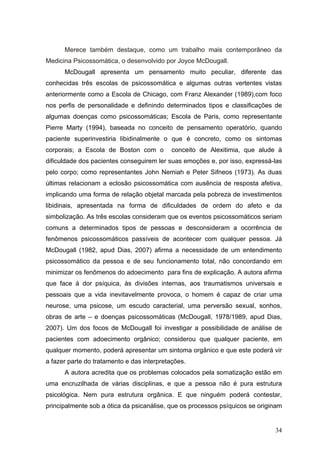 Merece também destaque, como um trabalho mais contemporâneo da
Medicina Psicossomática, o desenvolvido por Joyce McDougall.
      McDougall apresenta um pensamento muito peculiar, diferente das
conhecidas três escolas de psicossomática e algumas outras vertentes vistas
anteriormente como a Escola de Chicago, com Franz Alexander (1989),com foco
nos perfis de personalidade e definindo determinados tipos e classificações de
algumas doenças como psicossomáticas; Escola de Paris, como representante
Pierre Marty (1994), baseada no conceito de pensamento operatório, quando
paciente superinvestiria libidinalmente o que é concreto, como os sintomas
corporais; a Escola de Boston com o         conceito de Alexitimia, que alude à
dificuldade dos pacientes conseguirem ler suas emoções e, por isso, expressá-las
pelo corpo; como representantes John Nemiah e Peter Sifneos (1973). As duas
últimas relacionam a eclosão psicossomática com ausência de resposta afetiva,
implicando uma forma de relação objetal marcada pela pobreza de investimentos
libidinais, apresentada na forma de dificuldades de ordem do afeto e da
simbolização. As três escolas consideram que os eventos psicossomáticos seriam
comuns a determinados tipos de pessoas e desconsideram a ocorrência de
fenômenos psicossomáticos passíveis de acontecer com qualquer pessoa. Já
McDougall (1982, apud Dias, 2007) afirma a necessidade de um entendimento
psicossomático da pessoa e de seu funcionamento total, não concordando em
minimizar os fenômenos do adoecimento para fins de explicação. A autora afirma
que face à dor psíquica, às divisões internas, aos traumatismos universais e
pessoais que a vida inevitavelmente provoca, o homem é capaz de criar uma
neurose, uma psicose, um escudo caracterial, uma perversão sexual, sonhos,
obras de arte – e doenças psicossomáticas (McDougall, 1978/1989, apud Dias,
2007). Um dos focos de McDougall foi investigar a possibilidade de análise de
pacientes com adoecimento orgânico; considerou que qualquer paciente, em
qualquer momento, poderá apresentar um sintoma orgânico e que este poderá vir
a fazer parte do tratamento e das interpretações.
      A autora acredita que os problemas colocados pela somatização estão em
uma encruzilhada de várias disciplinas, e que a pessoa não é pura estrutura
psicológica. Nem pura estrutura orgânica. E que ninguém poderá contestar,
principalmente sob a ótica da psicanálise, que os processos psíquicos se originam


                                                                              34
 