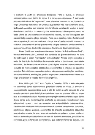 e evoluem a partir de processos biológicos. Para a autora, o processo
psicossomático é um delírio do corpo; é o corpo que enlouquece. A expressão
psicossomática trata da “regressão”*, mais primária e profunda do ser, tornando o
corpo um campo de batalha, em uma luta cujo sentido não fica exatamente claro,
McDougall constatou que pessoas com tendência somatizante tendem a exigir
demais do corpo físico, ou mesmo ignorar sinais do corpo desamparado, como se
fosse vítima de uma carência de investimento libidinal, ou não conseguisse ser
representado enquanto objeto psíquico. Para ela, o papel da mãe é fundamental
para a organização psicossomática da criança, que só poderá adquirir um corpo e
se tornar consciente dos sinais que ele emite se apta a elaborar simbolicamente o
que ocorre dentro da díade mãe-criança que futuramente deverá ser rompida.
      Peres (2005), em resenha escrita acerca da obra “ A Psicanálise no Divã” ,
de Ruth Menahem (2001), destaca dois conceitos de grande relevância na obra
de McDougall, a saber: “normopatia” e“desafetação”. Ambos foram cunhados a
partir da descrição de distúrbios da economia afetiva – decorrentes, na maioria
dos casos, de desarmonias no vínculo com a figura materna – que fomentam a
exclusão de representações associadas a sentimentos e emoções do aparelho
psíquico. Tais distúrbios, segundo a autora, não provocam restituições psicóticas,
tais como delírios e alucinações, porém, engendram uma cisão entre a mente e o
corpo e favorecem a eclosão de doenças orgânicas.

      Para McDougall (1997, apud Capitão e Carvalho, 2006), o afeto não pode
ser concebido como acontecimento puramente mental ou físico. A emoção é
essencialmente psicossomática, pois o fato de ejetar a parte psíquica de uma
emoção permite à parte fisiológica exprimir-se como na primeira infância, o que
leva a sua ressomatização. Aqueles que empregam continuamente a ação como
defesa contra a dor mental (quando a reflexão e a elaboração mental seriam mais
adequadas) correm o risco de aumentar sua vulnerabilidade psicossomática.
Determinados modos de funcionamento mental, como os pensamentos concretos,
alexitímicos, objetos parciais, sentimentos de angústia persecutória adquiridos
nos primeiros meses de vida, antes da aquisição da palavra, podem predispor
mais às eclosões psicossomáticas do que às soluções neuróticas, psicóticas ou
perversas, pois as fantasias aterrorizantes, que poderiam tornar-se dizíveis, são



                                                                               35
 