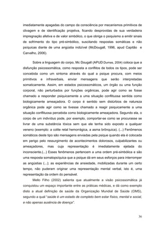 imediatamente apagadas do campo da consciência por mecanismos primitivos de
clivagem e de identificação projetiva, ficando desprovidas de sua verdadeira
impregnação afetiva e de valor simbólico, o que obriga o psiquismo a emitir sinais
de sofrimento do tipo pré-simbólico, suscitando respostas somáticas e não
psíquicas diante de uma angústia indizível (McDougall, 1996, apud Capitão e
Carvalho, 2006).

      Sobre a linguagem do corpo, Mc Dougall (APUD:Dumas, 2004) coloca que a
disfunção psicossomática, como resposta a conflitos de todos os tipos, pode ser
concebida como um sintoma através do qual a psique procura, com meios
primitivos   e   infraverbais,   enviar   mensagens    que   serão    interpretadas
somaticamente. Assim, em estados psicossomáticos, um órgão ou uma função
corporal, não perturbados por funções orgânicas, pode agir como se fosse
chamado a responder psiquicamente a uma situação conflituosa sentida como
biologicamente ameaçadora. O corpo é sentido sem distúrbios de natureza
orgânica pode agir como se tivesse chamado a reagir psiquicamente a uma
situação conflituosa percebida como biologicamente ameaçadora. Segundo ela, o
corpo de um indivíduo pode, por exemplo, comportar-se como se procurasse se
livrar de uma substância tóxica sem que ele tenha sido exposto a qualquer
veneno (exemplo: a colite retal hemorrágica, a asma brônquica). (...) Fenômenos
somáticos deste tipo são mensagens enviadas pela psique quando ela é colocada
em perigo pelo ressurgimento de acontecimentos dolorosos, culpabilizantes ou
ameaçadores,       mas   cuja    representação   é    imediatamente   ejetada   do
inconsciente.(...) Esses fenômenos pertencem a uma ordem pré-simbólica e são
uma resposta somatopsíquica que a psique dá em seus esforços para interromper
as angústias (...); as experiências de ansiedade, mobilizadas durante um certo
tempo, não puderam originar uma representação mental verbal, isto é, uma
representação da ordem do pensável.
      Mello Filho (2002) salienta que atualmente a visão psicossomática já
conquistou um espaço importante entre as práticas médicas, e dá como exemplo
disto a atual definição de saúde da Organização Mundial de Saúde (OMS),
segundo a qual “saúde é um estado de completo bem estar físico, mental e social,
e não apenas ausência de doença”.



                                                                                36
 